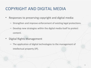 COPYRIGHT AND DIGITAL MEDIA
• Responses to preserving copyright and digital media:
– Strengthen and improve enforcement of existing legal protections.
– Develop new strategies within the digital media itself to protect
content.
• Digital Rights Management
– The application of digital technologies to the management of
intellectual property (IP).
18
 