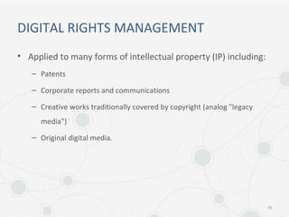 DIGITAL RIGHTS MANAGEMENT
• Applied to many forms of intellectual property (IP) including:
– Patents
– Corporate reports and communications
– Creative works traditionally covered by copyright (analog "legacy
media")
– Original digital media.
19
 