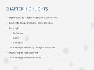 CHAPTER HIGHLIGHTS
• Definition and characteristics of a profession.
• Elements of a professional code of ethics.
• Copyright:
– Definition
– Rights
– Remedies
– Challenges created by the digital revolution
• Digital Rights Management
– Challenges and opportunities.
2
 