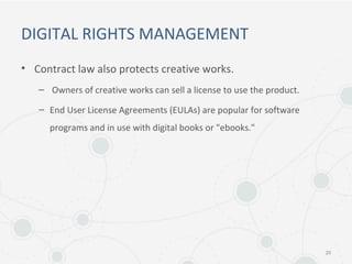 DIGITAL RIGHTS MANAGEMENT
• Contract law also protects creative works.
– Owners of creative works can sell a license to use the product.
– End User License Agreements (EULAs) are popular for software
programs and in use with digital books or "ebooks."
20
 