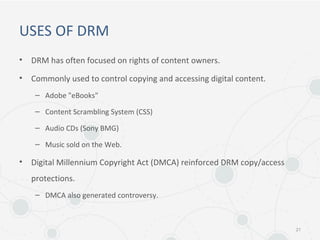 USES OF DRM
• DRM has often focused on rights of content owners.
• Commonly used to control copying and accessing digital content.
– Adobe "eBooks"
– Content Scrambling System (CSS)
– Audio CDs (Sony BMG)
– Music sold on the Web.
• Digital Millennium Copyright Act (DMCA) reinforced DRM copy/access
protections.
– DMCA also generated controversy.
21
 