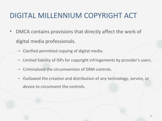 DIGITAL MILLENNIUM COPYRIGHT ACT
• DMCA contains provisions that directly affect the work of
digital media professionals.
– Clarified permitted copying of digital media.
– Limited liability of ISPs for copyright infringements by provider's users.
– Criminalized the circumvention of DRM controls.
– Outlawed the creation and distribution of any technology, service, or
device to circumvent the controls.
22
 