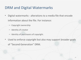 DRM and Digital Watermarks
• Digital watermarks - alterations to a media file that encode
information about the file. For instance:
– Copyright ownership
– Identity of creator
– Identity of purchasers of copyright.
• Used to enforce copyright but also may support broader goals
of “Second Generation” DRM.
24
 