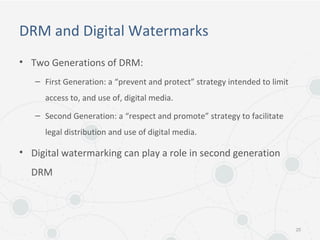 DRM and Digital Watermarks
• Two Generations of DRM:
– First Generation: a “prevent and protect” strategy intended to limit
access to, and use of, digital media.
– Second Generation: a “respect and promote” strategy to facilitate
legal distribution and use of digital media.
• Digital watermarking can play a role in second generation
DRM
25
 