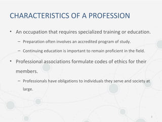 CHARACTERISTICS OF A PROFESSION
• An occupation that requires specialized training or education.
– Preparation often involves an accredited program of study.
– Continuing education is important to remain proficient in the field.
• Professional associations formulate codes of ethics for their
members.
– Professionals have obligations to individuals they serve and society at
large.
3
 