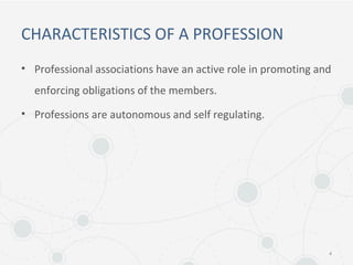 CHARACTERISTICS OF A PROFESSION
• Professional associations have an active role in promoting and
enforcing obligations of the members.
• Professions are autonomous and self regulating.
4
 