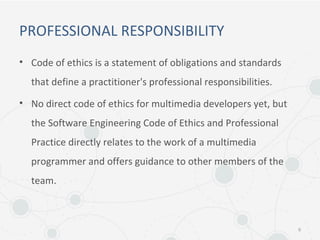 PROFESSIONAL RESPONSIBILITY
• Code of ethics is a statement of obligations and standards
that define a practitioner's professional responsibilities.
• No direct code of ethics for multimedia developers yet, but
the Software Engineering Code of Ethics and Professional
Practice directly relates to the work of a multimedia
programmer and offers guidance to other members of the
team.
6
 