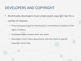 DEVELOPERS AND COPYRIGHT
• Multimedia developers must understand copyright law for a
variety of reasons.
– They must guard against intentional or unintentional violation of the
rights of others.
– Developers must protect their own work.
– Developers must frame agreements with the client to specify
copyright ownership.
8
 