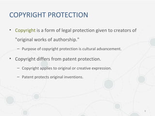 COPYRIGHT PROTECTION
• Copyright is a form of legal protection given to creators of
"original works of authorship."
– Purpose of copyright protection is cultural advancement.
• Copyright differs from patent protection.
– Copyright applies to original or creative expression.
– Patent protects original inventions.
9
 