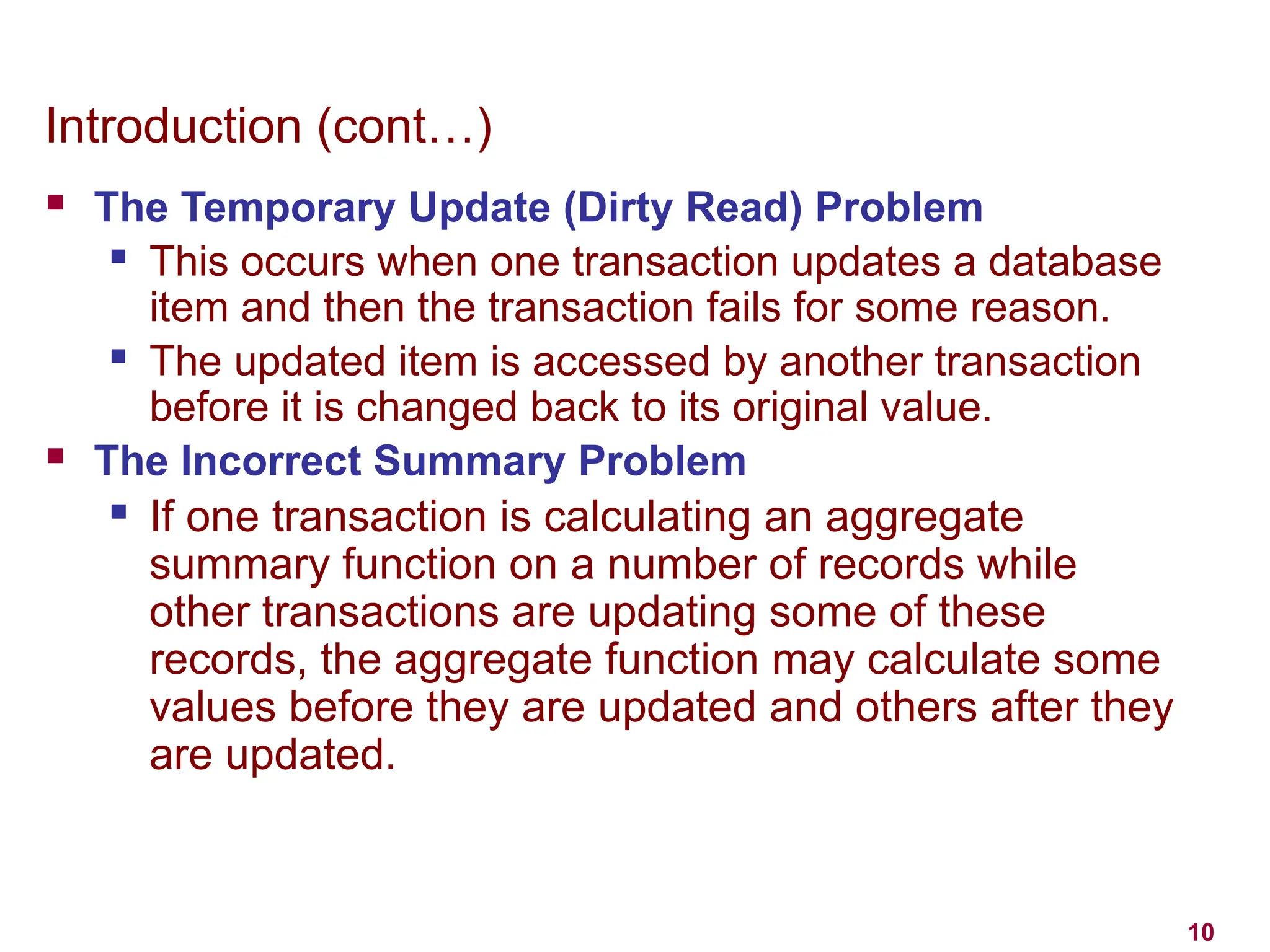 10
Introduction (cont…)
 The Temporary Update (Dirty Read) Problem
 This occurs when one transaction updates a database
item and then the transaction fails for some reason.
 The updated item is accessed by another transaction
before it is changed back to its original value.
 The Incorrect Summary Problem
 If one transaction is calculating an aggregate
summary function on a number of records while
other transactions are updating some of these
records, the aggregate function may calculate some
values before they are updated and others after they
are updated.
 