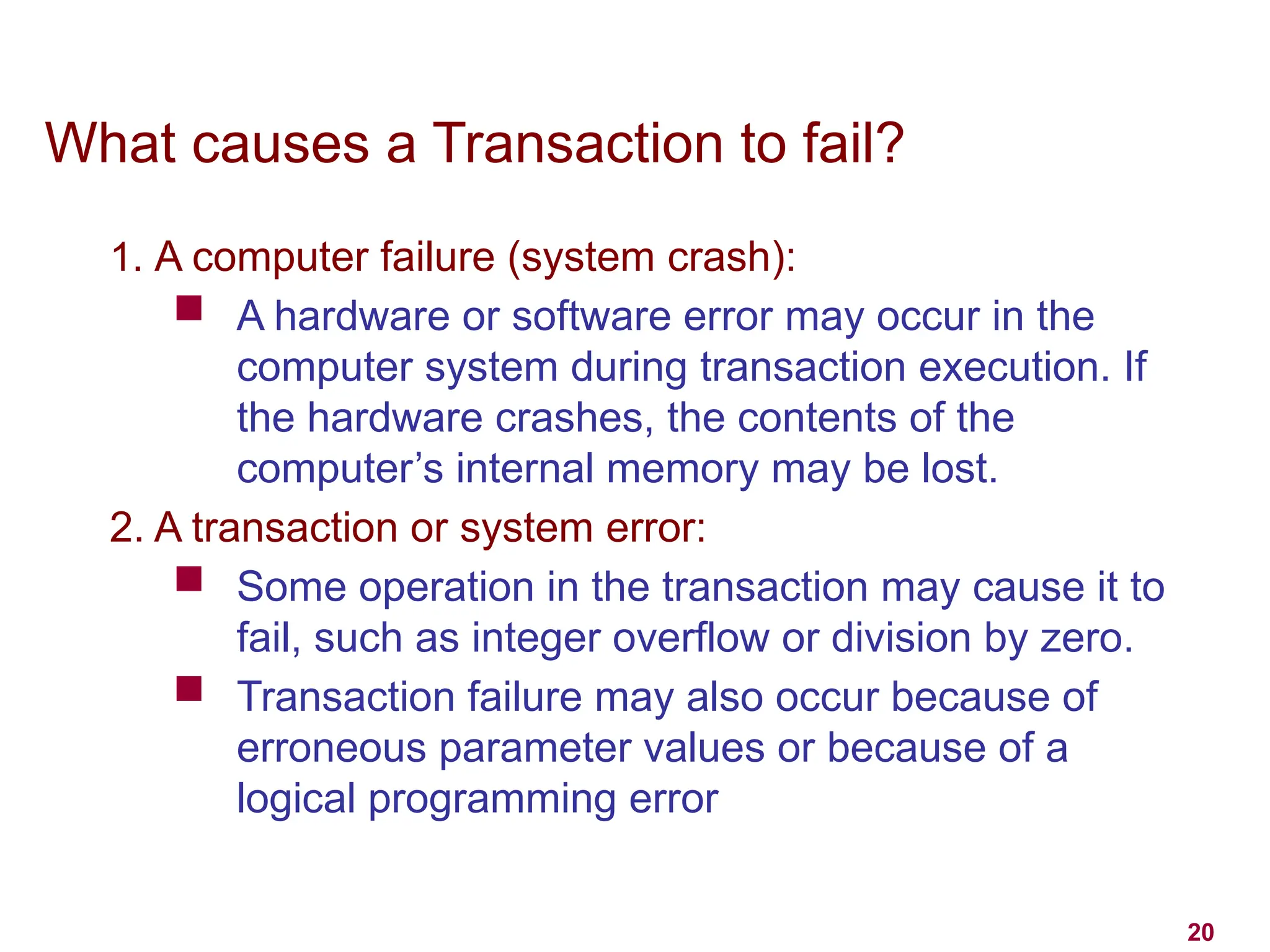 20
What causes a Transaction to fail?
1. A computer failure (system crash):
 A hardware or software error may occur in the
computer system during transaction execution. If
the hardware crashes, the contents of the
computer’s internal memory may be lost.
2. A transaction or system error:
 Some operation in the transaction may cause it to
fail, such as integer overflow or division by zero.
 Transaction failure may also occur because of
erroneous parameter values or because of a
logical programming error
 