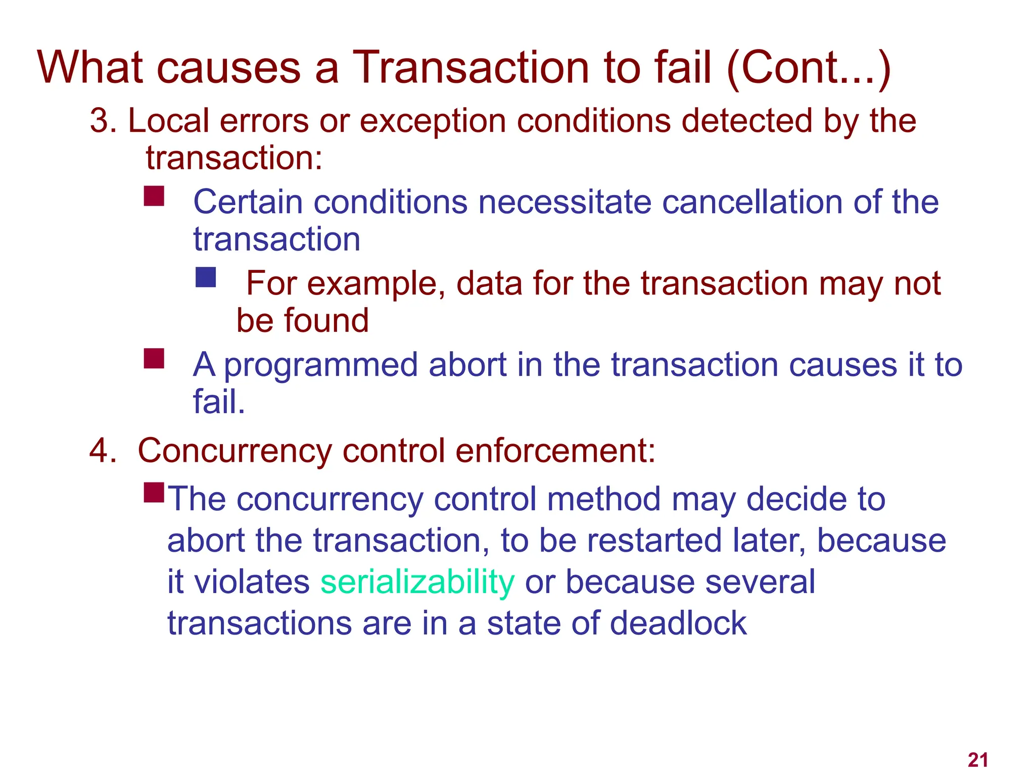 21
What causes a Transaction to fail (Cont...)
3. Local errors or exception conditions detected by the
transaction:
 Certain conditions necessitate cancellation of the
transaction
 For example, data for the transaction may not
be found
 A programmed abort in the transaction causes it to
fail.
4. Concurrency control enforcement:
The concurrency control method may decide to
abort the transaction, to be restarted later, because
it violates serializability or because several
transactions are in a state of deadlock
 
