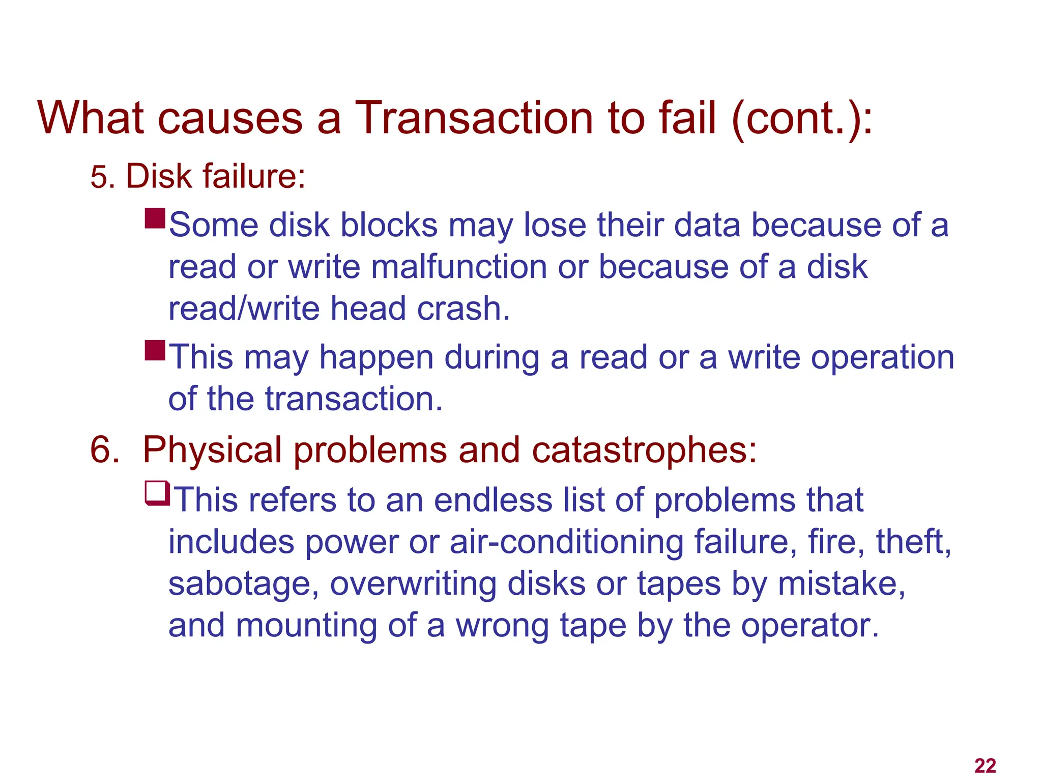 22
What causes a Transaction to fail (cont.):
5. Disk failure:
Some disk blocks may lose their data because of a
read or write malfunction or because of a disk
read/write head crash.
This may happen during a read or a write operation
of the transaction.
6. Physical problems and catastrophes:
This refers to an endless list of problems that
includes power or air-conditioning failure, fire, theft,
sabotage, overwriting disks or tapes by mistake,
and mounting of a wrong tape by the operator.
 