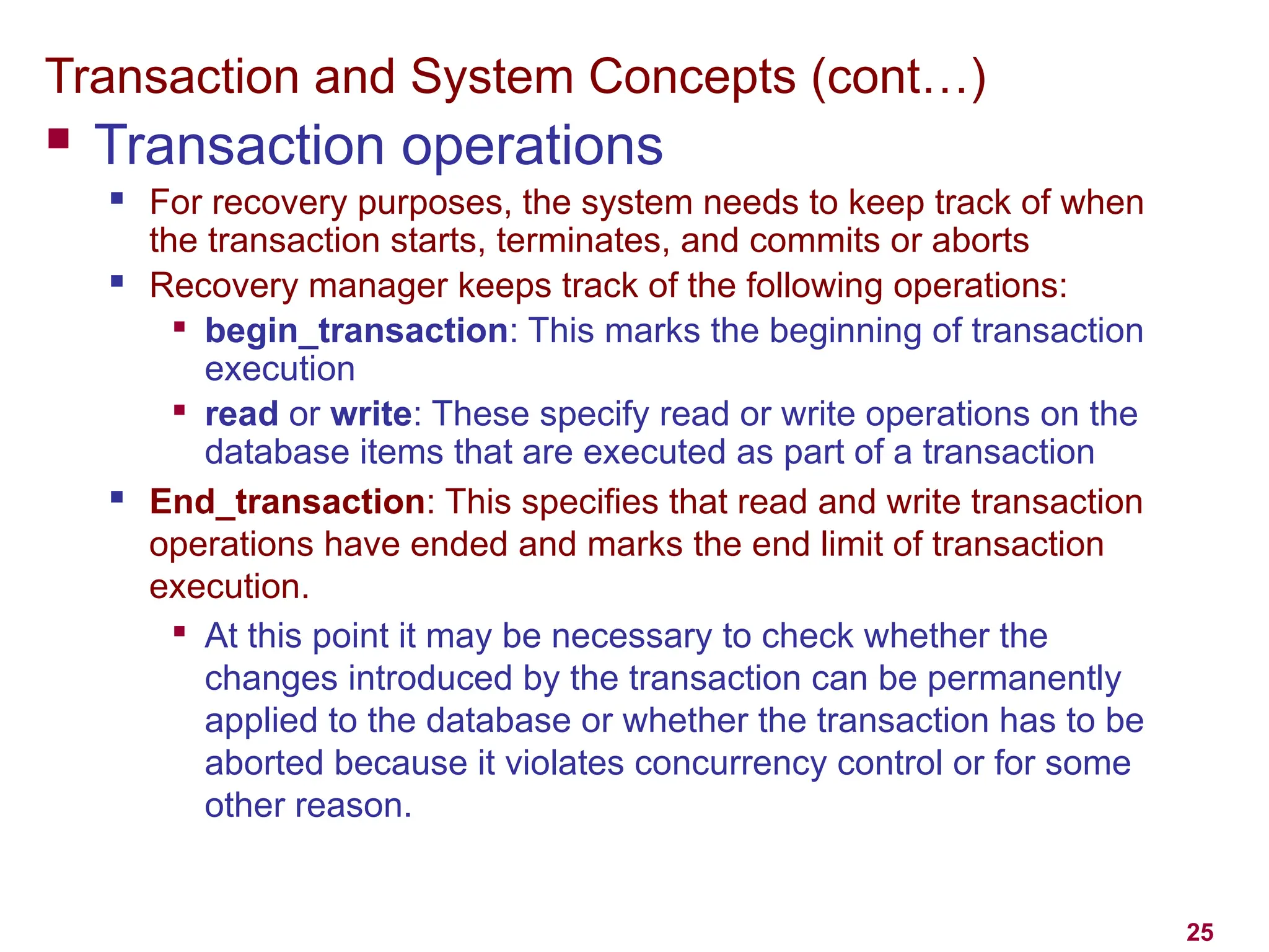 25
Transaction and System Concepts (cont…)
 Transaction operations
 For recovery purposes, the system needs to keep track of when
the transaction starts, terminates, and commits or aborts
 Recovery manager keeps track of the following operations:

begin_transaction: This marks the beginning of transaction
execution

read or write: These specify read or write operations on the
database items that are executed as part of a transaction
 End_transaction: This specifies that read and write transaction
operations have ended and marks the end limit of transaction
execution.

At this point it may be necessary to check whether the
changes introduced by the transaction can be permanently
applied to the database or whether the transaction has to be
aborted because it violates concurrency control or for some
other reason.
 