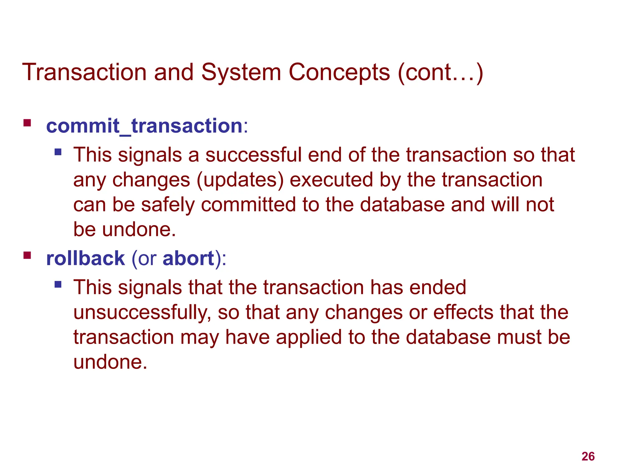 26
Transaction and System Concepts (cont…)
 commit_transaction:
 This signals a successful end of the transaction so that
any changes (updates) executed by the transaction
can be safely committed to the database and will not
be undone.
 rollback (or abort):
 This signals that the transaction has ended
unsuccessfully, so that any changes or effects that the
transaction may have applied to the database must be
undone.
 