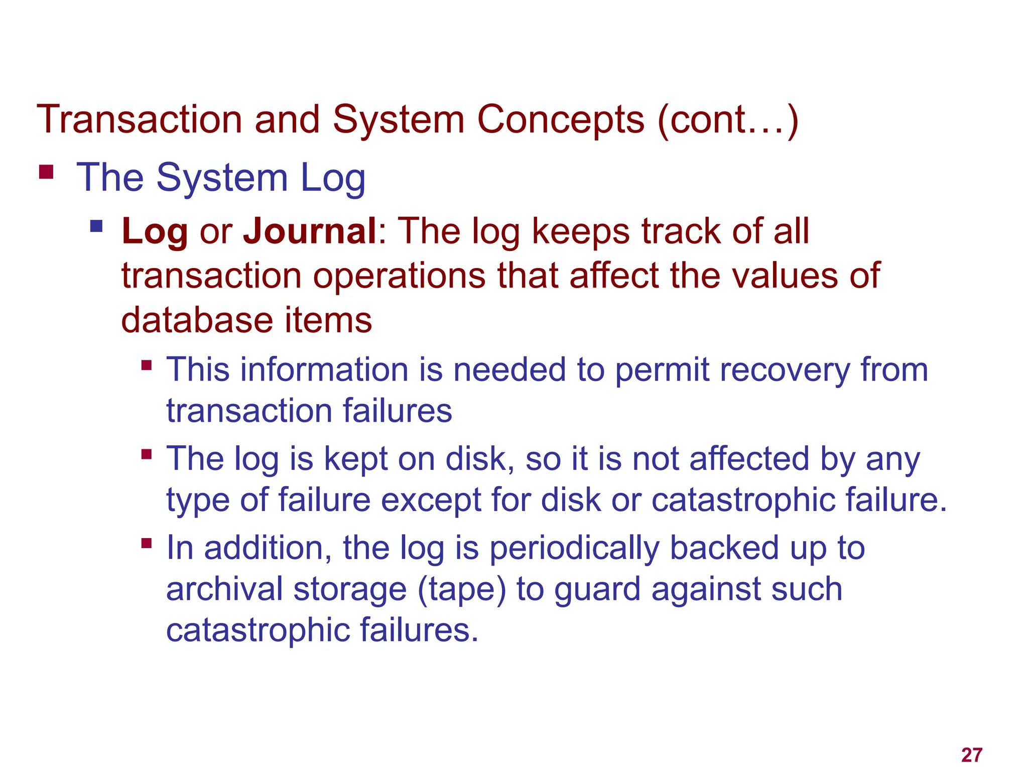 27
Transaction and System Concepts (cont…)
 The System Log
 Log or Journal: The log keeps track of all
transaction operations that affect the values of
database items

This information is needed to permit recovery from
transaction failures

The log is kept on disk, so it is not affected by any
type of failure except for disk or catastrophic failure.

In addition, the log is periodically backed up to
archival storage (tape) to guard against such
catastrophic failures.
 