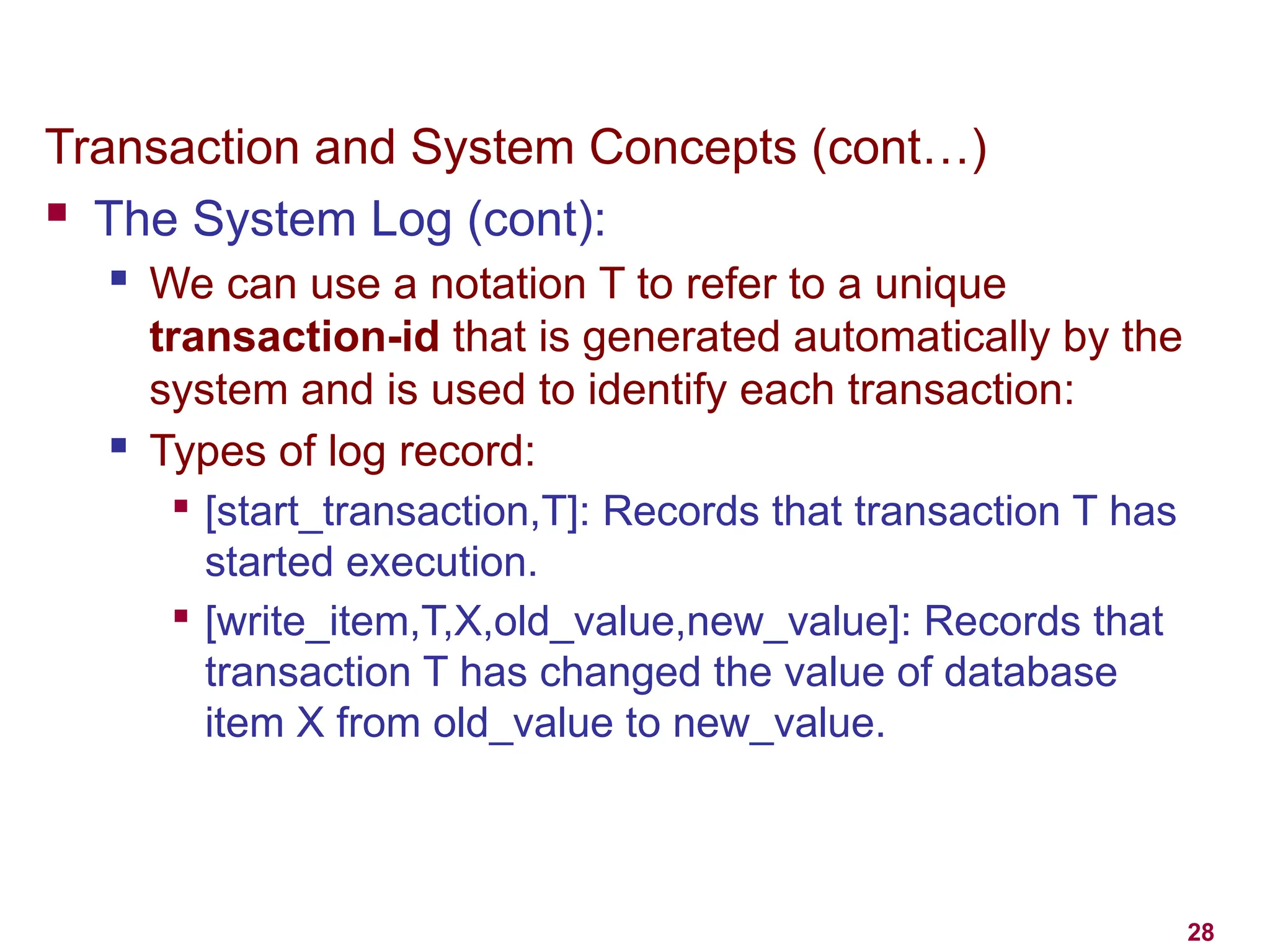 28
Transaction and System Concepts (cont…)
 The System Log (cont):
 We can use a notation T to refer to a unique
transaction-id that is generated automatically by the
system and is used to identify each transaction:
 Types of log record:

[start_transaction,T]: Records that transaction T has
started execution.

[write_item,T,X,old_value,new_value]: Records that
transaction T has changed the value of database
item X from old_value to new_value.
 
