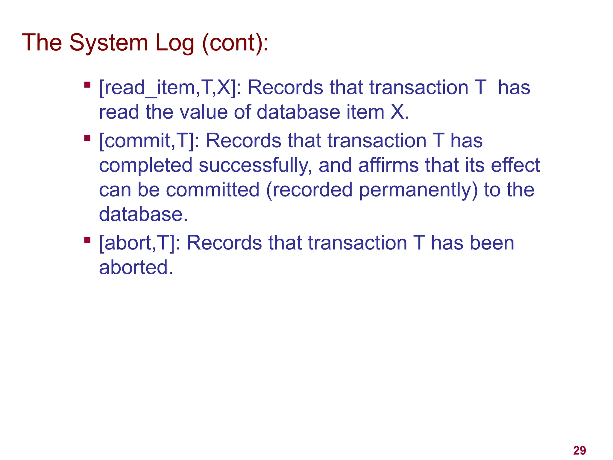 29
The System Log (cont):

[read_item,T,X]: Records that transaction T has
read the value of database item X.

[commit,T]: Records that transaction T has
completed successfully, and affirms that its effect
can be committed (recorded permanently) to the
database.

[abort,T]: Records that transaction T has been
aborted.
 