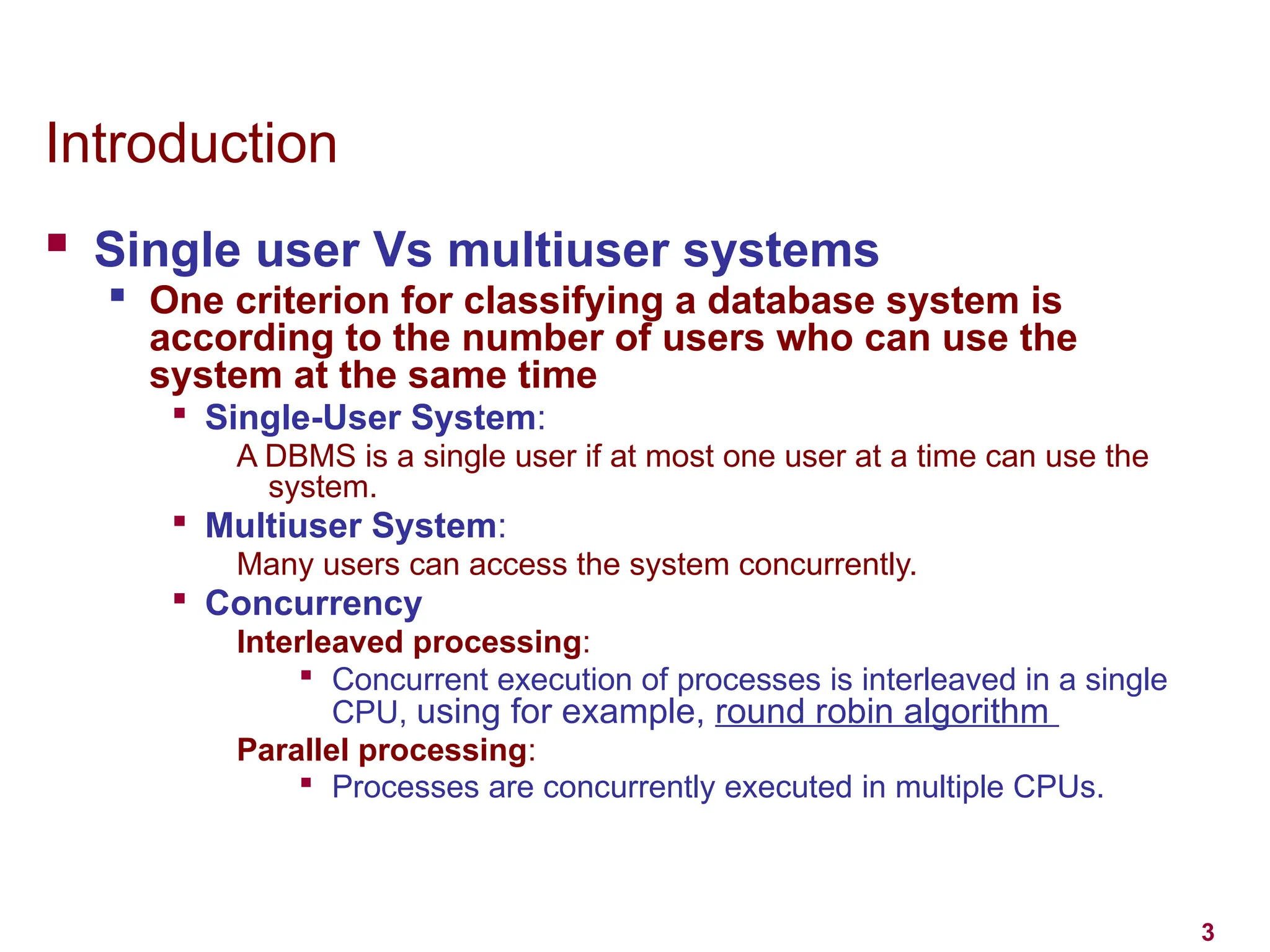 3
Introduction
 Single user Vs multiuser systems

One criterion for classifying a database system is
according to the number of users who can use the
system at the same time

Single-User System:
A DBMS is a single user if at most one user at a time can use the
system.

Multiuser System:
Many users can access the system concurrently.

Concurrency
Interleaved processing:

Concurrent execution of processes is interleaved in a single
CPU, using for example, round robin algorithm
Parallel processing:

Processes are concurrently executed in multiple CPUs.
 