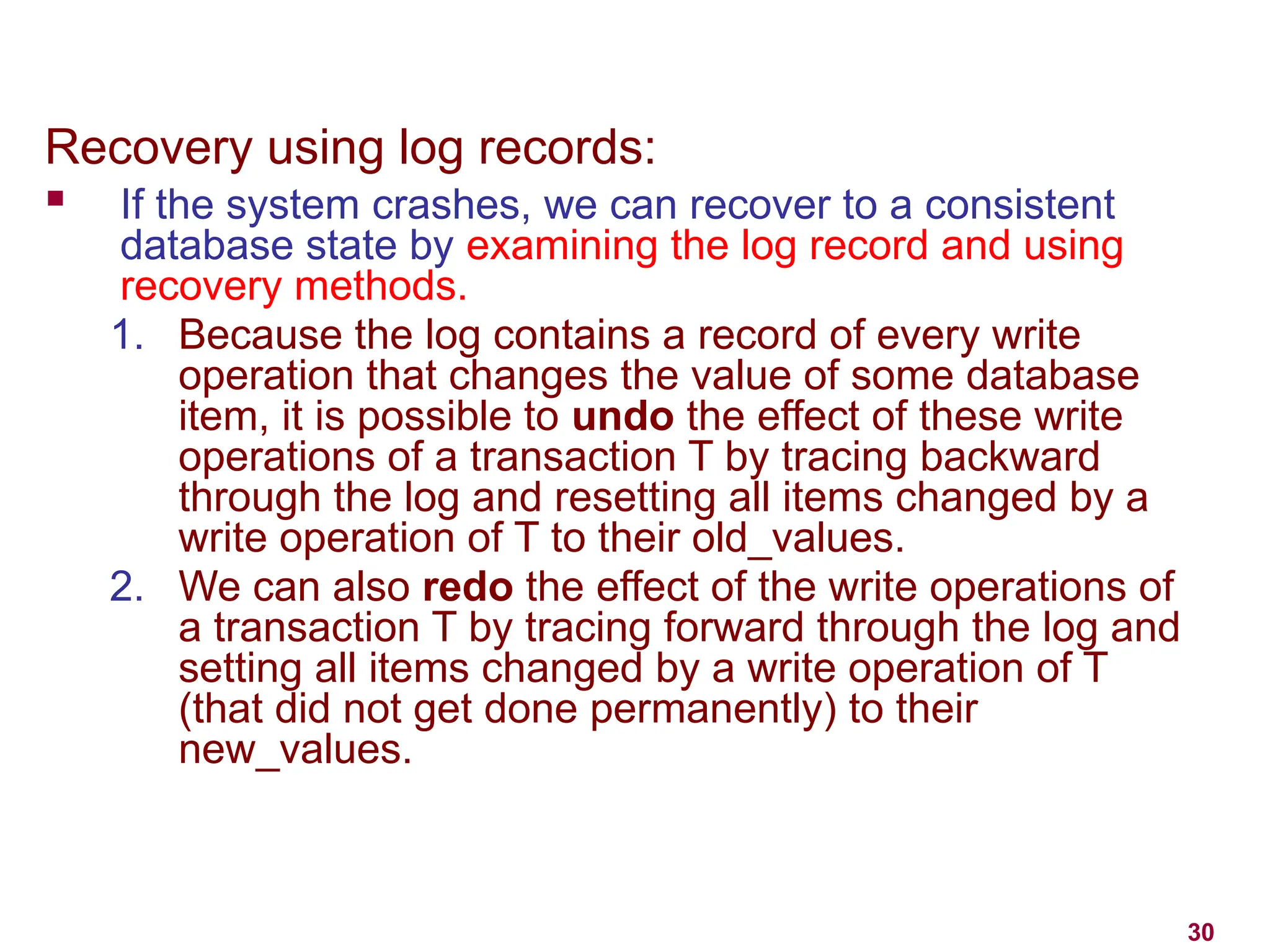 30
Recovery using log records:
 If the system crashes, we can recover to a consistent
database state by examining the log record and using
recovery methods.
1. Because the log contains a record of every write
operation that changes the value of some database
item, it is possible to undo the effect of these write
operations of a transaction T by tracing backward
through the log and resetting all items changed by a
write operation of T to their old_values.
2. We can also redo the effect of the write operations of
a transaction T by tracing forward through the log and
setting all items changed by a write operation of T
(that did not get done permanently) to their
new_values.
 