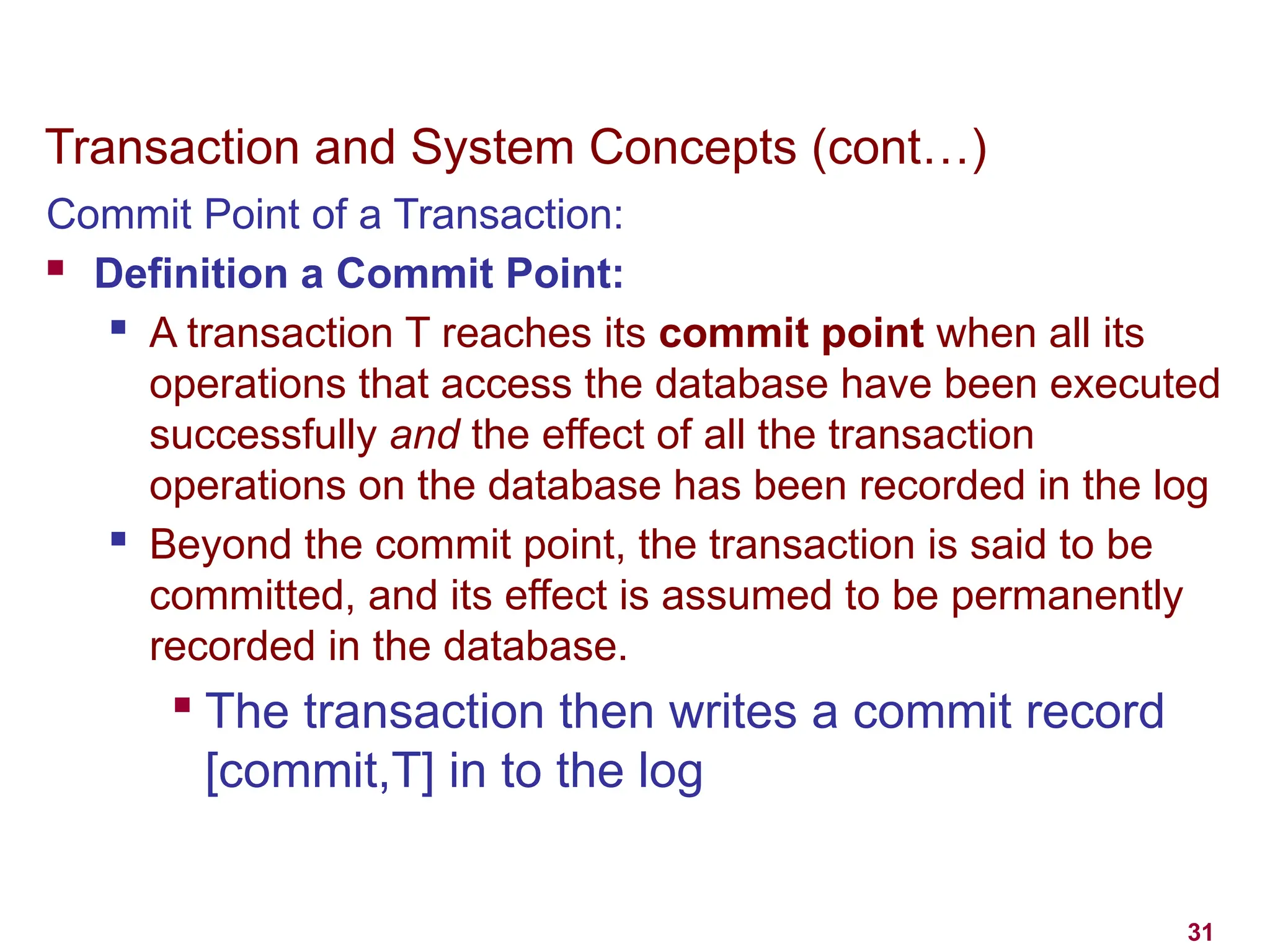 31
Transaction and System Concepts (cont…)
Commit Point of a Transaction:
 Definition a Commit Point:
 A transaction T reaches its commit point when all its
operations that access the database have been executed
successfully and the effect of all the transaction
operations on the database has been recorded in the log
 Beyond the commit point, the transaction is said to be
committed, and its effect is assumed to be permanently
recorded in the database.

The transaction then writes a commit record
[commit,T] in to the log
 