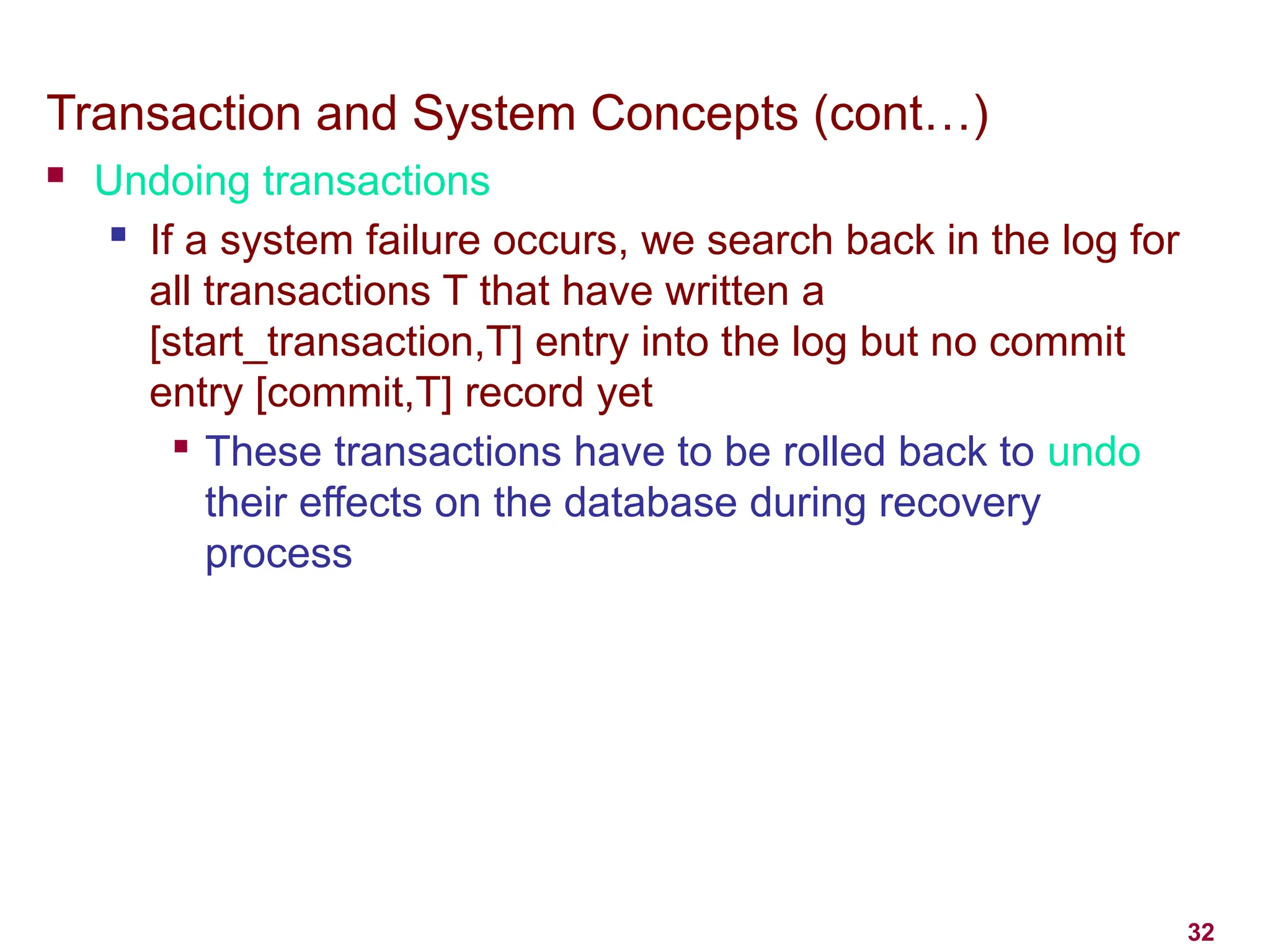 32
Transaction and System Concepts (cont…)
 Undoing transactions
 If a system failure occurs, we search back in the log for
all transactions T that have written a
[start_transaction,T] entry into the log but no commit
entry [commit,T] record yet

These transactions have to be rolled back to undo
their effects on the database during recovery
process
 