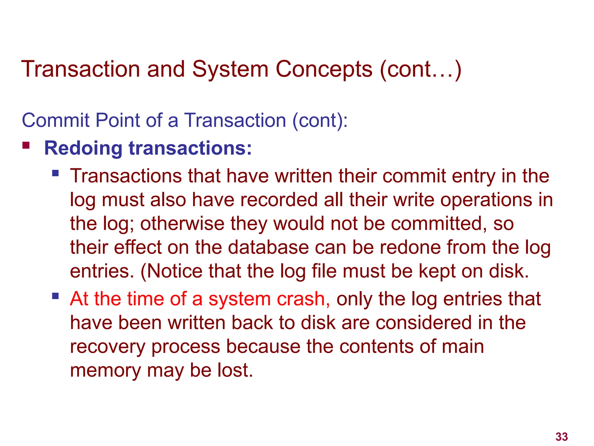 33
Transaction and System Concepts (cont…)
Commit Point of a Transaction (cont):
 Redoing transactions:
 Transactions that have written their commit entry in the
log must also have recorded all their write operations in
the log; otherwise they would not be committed, so
their effect on the database can be redone from the log
entries. (Notice that the log file must be kept on disk.
 At the time of a system crash, only the log entries that
have been written back to disk are considered in the
recovery process because the contents of main
memory may be lost.
 