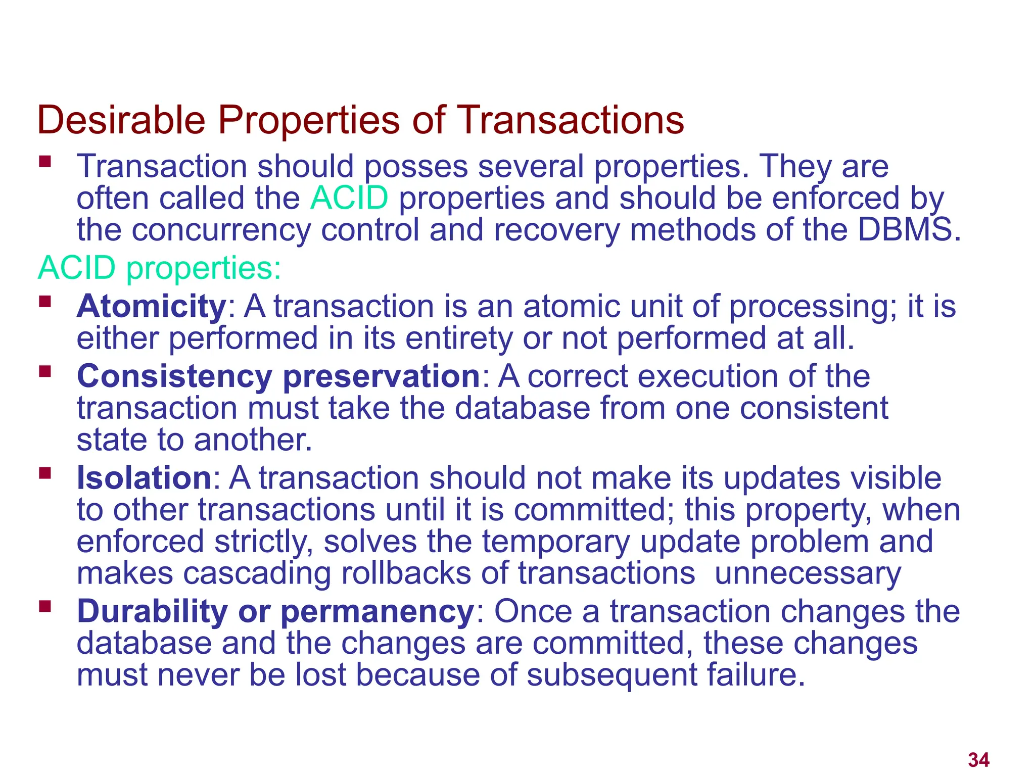 34
Desirable Properties of Transactions
 Transaction should posses several properties. They are
often called the ACID properties and should be enforced by
the concurrency control and recovery methods of the DBMS.
ACID properties:
 Atomicity: A transaction is an atomic unit of processing; it is
either performed in its entirety or not performed at all.
 Consistency preservation: A correct execution of the
transaction must take the database from one consistent
state to another.
 Isolation: A transaction should not make its updates visible
to other transactions until it is committed; this property, when
enforced strictly, solves the temporary update problem and
makes cascading rollbacks of transactions unnecessary
 Durability or permanency: Once a transaction changes the
database and the changes are committed, these changes
must never be lost because of subsequent failure.
 
