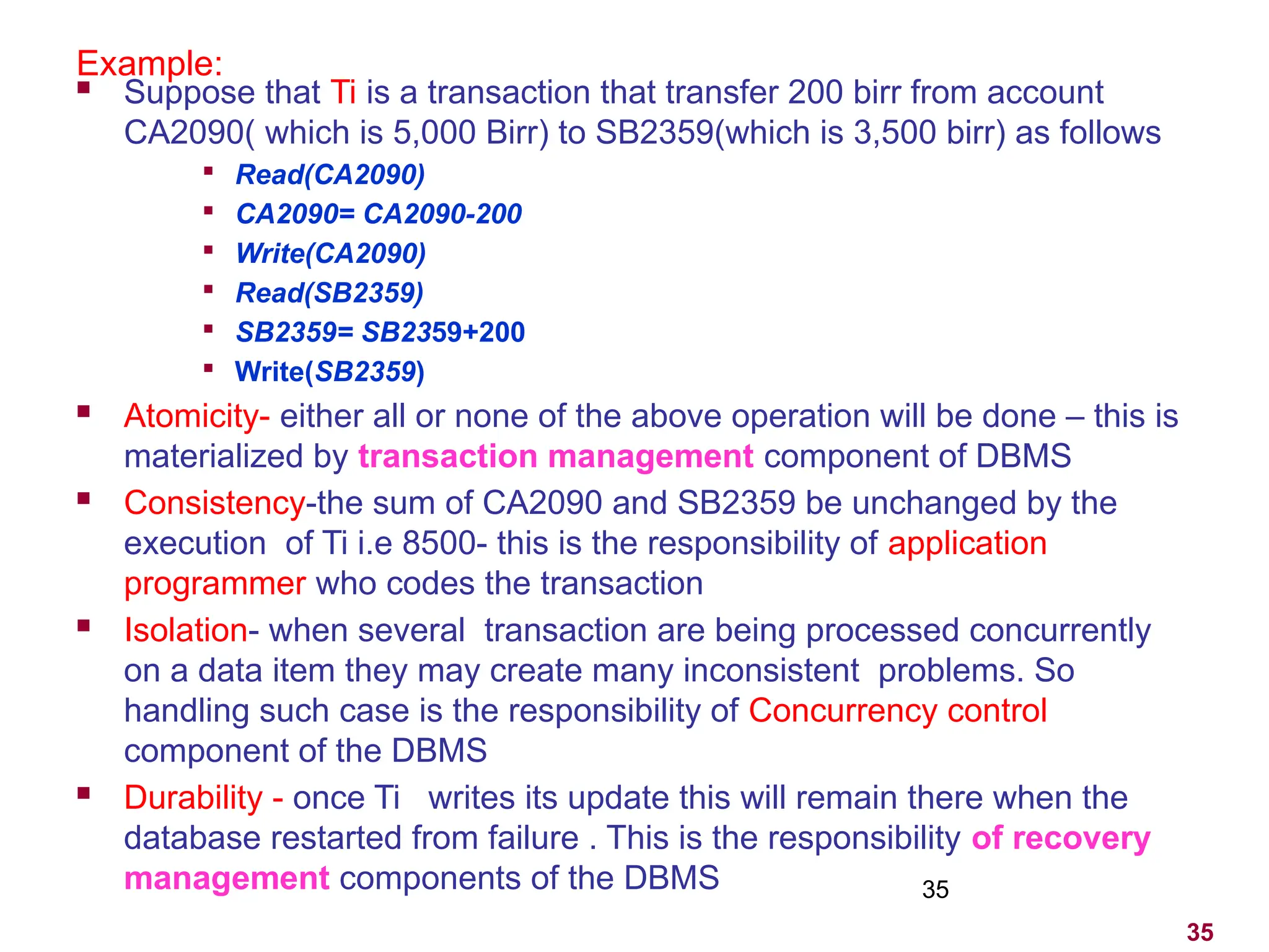 35
Example:
 Suppose that Ti is a transaction that transfer 200 birr from account
CA2090( which is 5,000 Birr) to SB2359(which is 3,500 birr) as follows

Read(CA2090)

CA2090= CA2090-200

Write(CA2090)

Read(SB2359)

SB2359= SB2359+200

Write(SB2359)
 Atomicity- either all or none of the above operation will be done – this is
materialized by transaction management component of DBMS
 Consistency-the sum of CA2090 and SB2359 be unchanged by the
execution of Ti i.e 8500- this is the responsibility of application
programmer who codes the transaction
 Isolation- when several transaction are being processed concurrently
on a data item they may create many inconsistent problems. So
handling such case is the responsibility of Concurrency control
component of the DBMS
 Durability - once Ti writes its update this will remain there when the
database restarted from failure . This is the responsibility of recovery
management components of the DBMS 35
 
