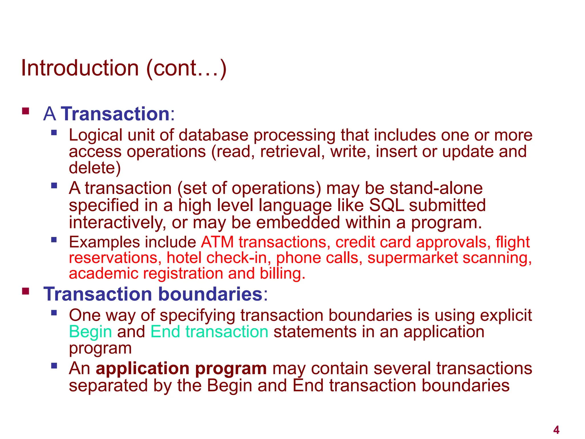 4
Introduction (cont…)
 A Transaction:

Logical unit of database processing that includes one or more
access operations (read, retrieval, write, insert or update and
delete)

A transaction (set of operations) may be stand-alone
specified in a high level language like SQL submitted
interactively, or may be embedded within a program.

Examples include ATM transactions, credit card approvals, flight
reservations, hotel check-in, phone calls, supermarket scanning,
academic registration and billing.
 Transaction boundaries:

One way of specifying transaction boundaries is using explicit
Begin and End transaction statements in an application
program

An application program may contain several transactions
separated by the Begin and End transaction boundaries
 