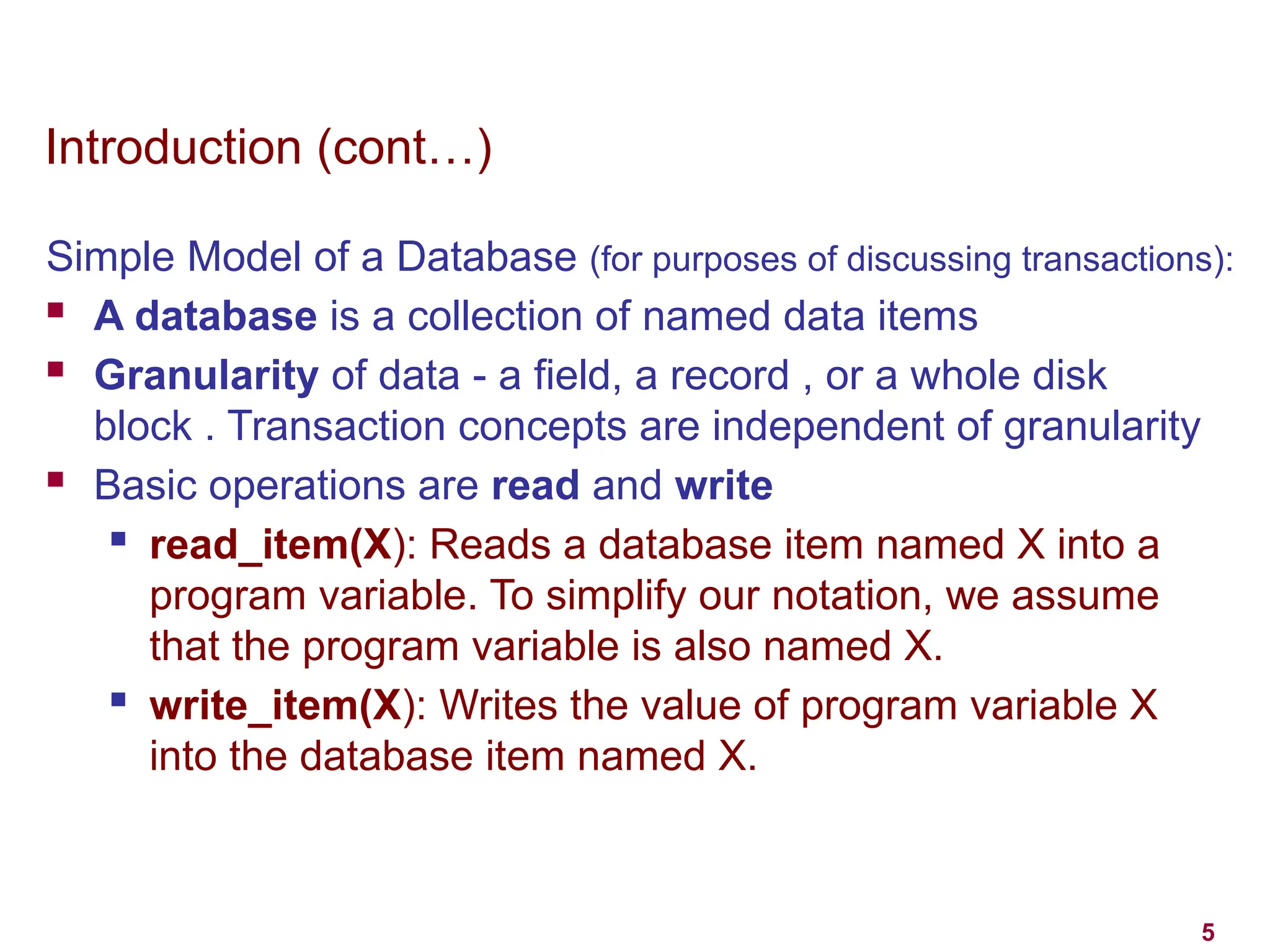 5
Introduction (cont…)
Simple Model of a Database (for purposes of discussing transactions):
 A database is a collection of named data items
 Granularity of data - a field, a record , or a whole disk
block . Transaction concepts are independent of granularity
 Basic operations are read and write
 read_item(X): Reads a database item named X into a
program variable. To simplify our notation, we assume
that the program variable is also named X.
 write_item(X): Writes the value of program variable X
into the database item named X.
 