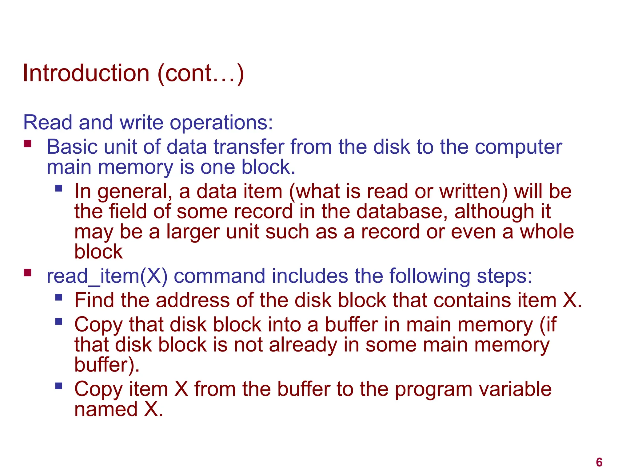 6
Introduction (cont…)
Read and write operations:
 Basic unit of data transfer from the disk to the computer
main memory is one block.

In general, a data item (what is read or written) will be
the field of some record in the database, although it
may be a larger unit such as a record or even a whole
block
 read_item(X) command includes the following steps:

Find the address of the disk block that contains item X.

Copy that disk block into a buffer in main memory (if
that disk block is not already in some main memory
buffer).
 Copy item X from the buffer to the program variable
named X.
 