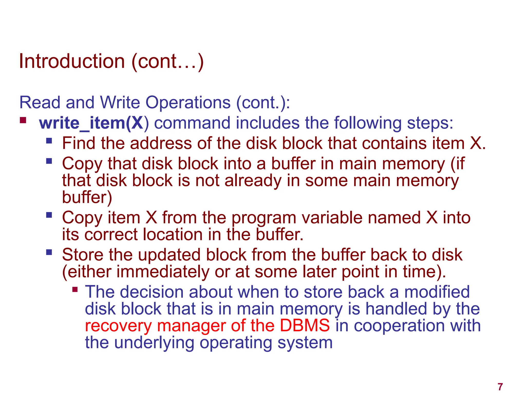 7
Introduction (cont…)
Read and Write Operations (cont.):
 write_item(X) command includes the following steps:

Find the address of the disk block that contains item X.

Copy that disk block into a buffer in main memory (if
that disk block is not already in some main memory
buffer)

Copy item X from the program variable named X into
its correct location in the buffer.
 Store the updated block from the buffer back to disk
(either immediately or at some later point in time).

The decision about when to store back a modified
disk block that is in main memory is handled by the
recovery manager of the DBMS in cooperation with
the underlying operating system
 