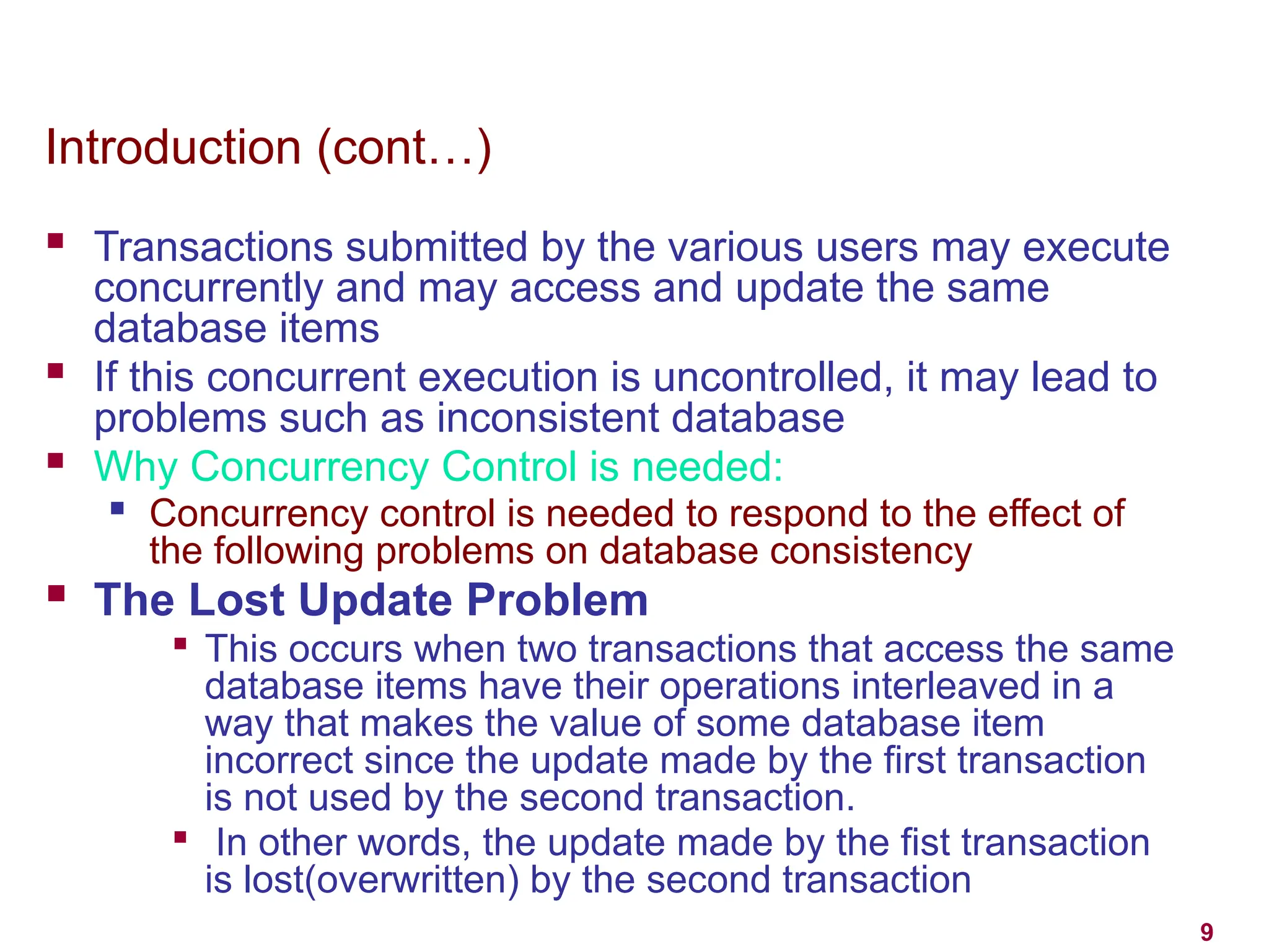 9
Introduction (cont…)
 Transactions submitted by the various users may execute
concurrently and may access and update the same
database items
 If this concurrent execution is uncontrolled, it may lead to
problems such as inconsistent database
 Why Concurrency Control is needed:
 Concurrency control is needed to respond to the effect of
the following problems on database consistency
 The Lost Update Problem

This occurs when two transactions that access the same
database items have their operations interleaved in a
way that makes the value of some database item
incorrect since the update made by the first transaction
is not used by the second transaction.

In other words, the update made by the fist transaction
is lost(overwritten) by the second transaction
 