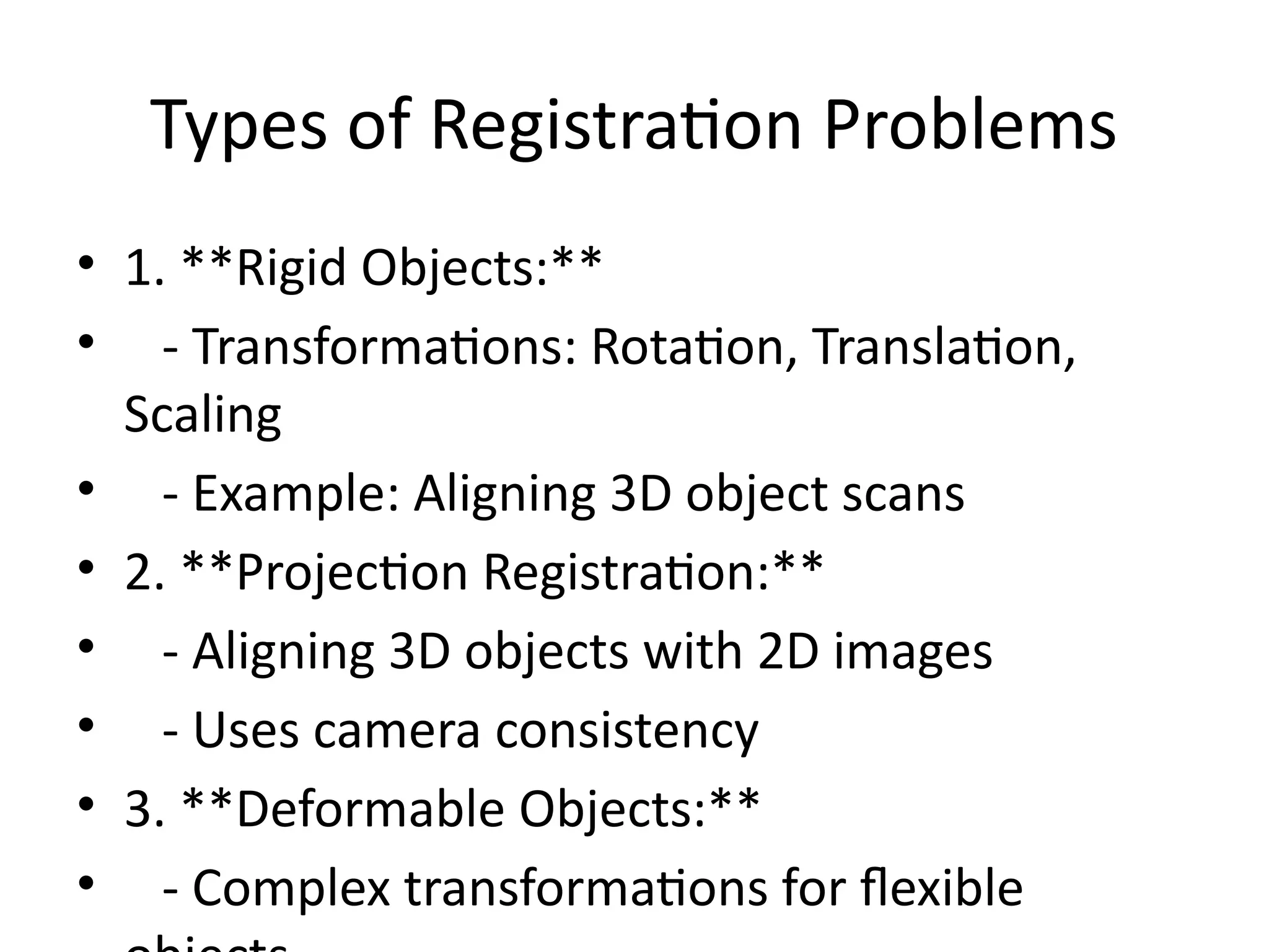 Types of Registration Problems
• 1. **Rigid Objects:**
• - Transformations: Rotation, Translation,
Scaling
• - Example: Aligning 3D object scans
• 2. **Projection Registration:**
• - Aligning 3D objects with 2D images
• - Uses camera consistency
• 3. **Deformable Objects:**
• - Complex transformations for flexible
 