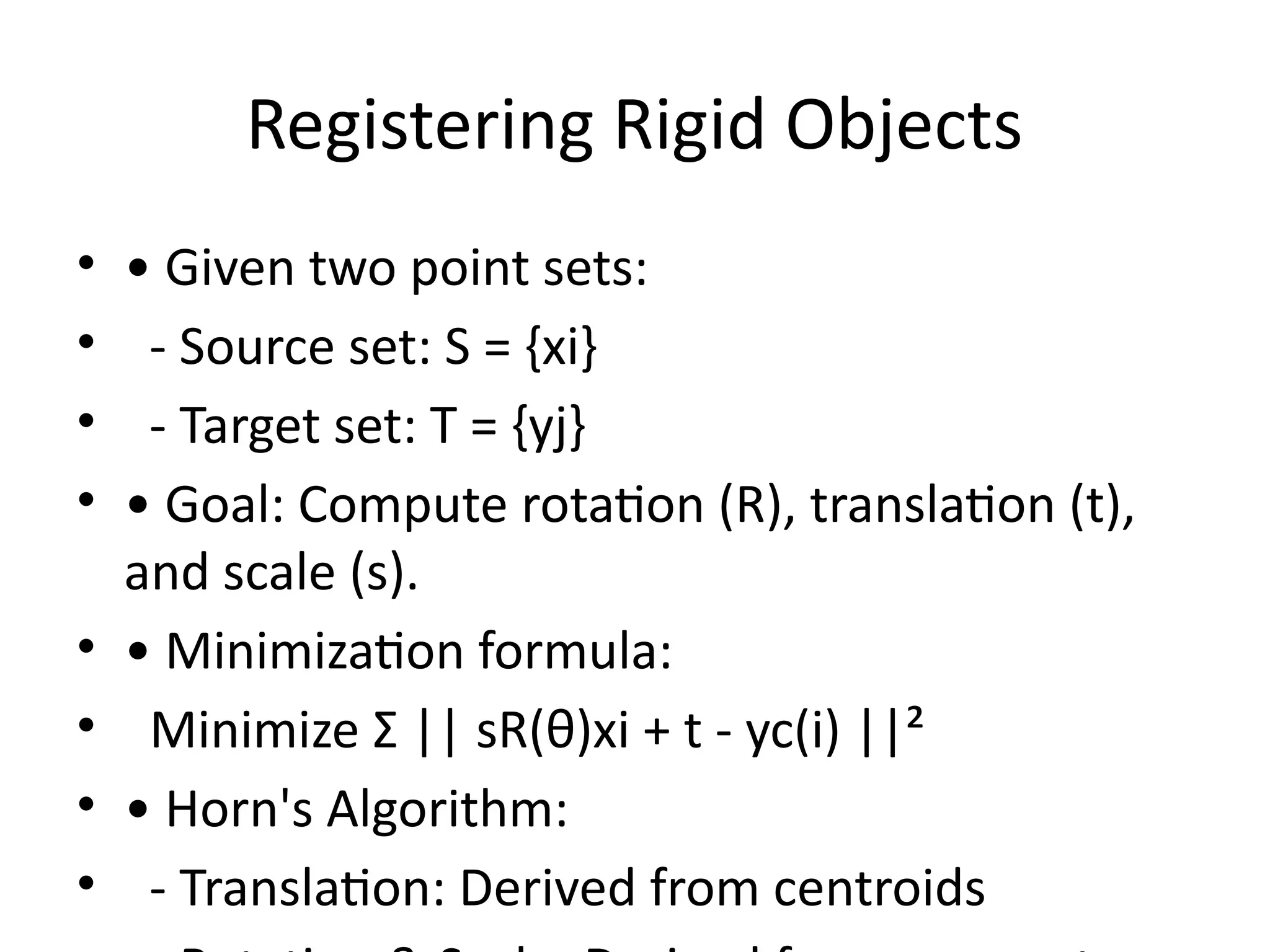 Registering Rigid Objects
• • Given two point sets:
• - Source set: S = {xi}
• - Target set: T = {yj}
• • Goal: Compute rotation (R), translation (t),
and scale (s).
• • Minimization formula:
• Minimize Σ || sR(θ)xi + t - yc(i) ||²
• • Horn's Algorithm:
• - Translation: Derived from centroids
 