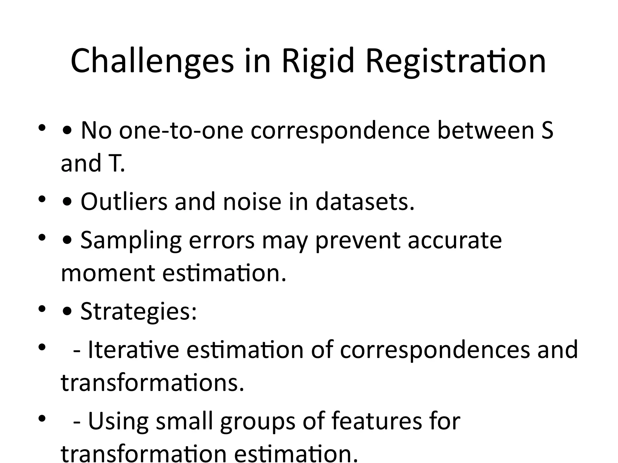Challenges in Rigid Registration
• • No one-to-one correspondence between S
and T.
• • Outliers and noise in datasets.
• • Sampling errors may prevent accurate
moment estimation.
• • Strategies:
• - Iterative estimation of correspondences and
transformations.
• - Using small groups of features for
transformation estimation.
 