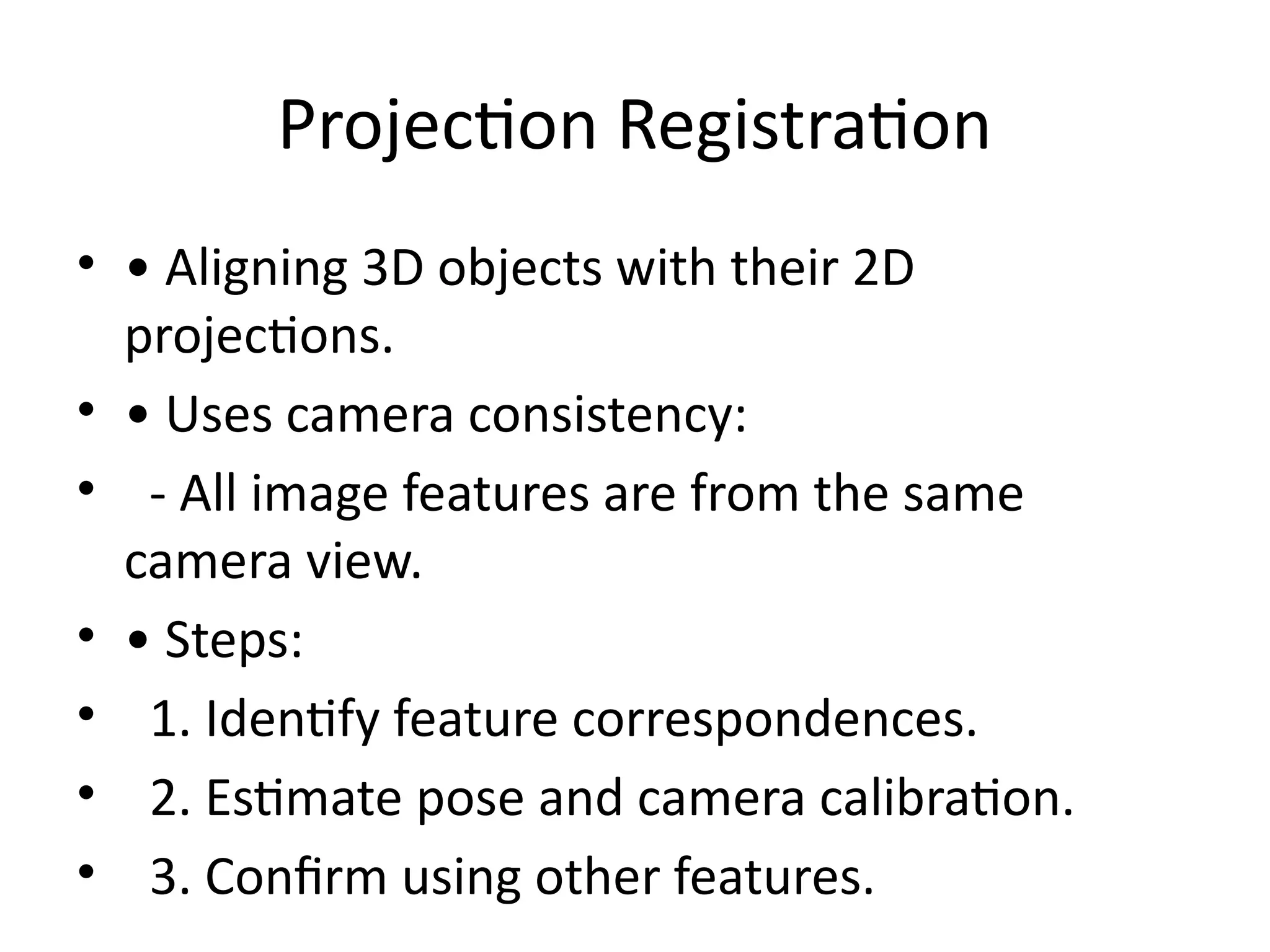 Projection Registration
• • Aligning 3D objects with their 2D
projections.
• • Uses camera consistency:
• - All image features are from the same
camera view.
• • Steps:
• 1. Identify feature correspondences.
• 2. Estimate pose and camera calibration.
• 3. Confirm using other features.
 