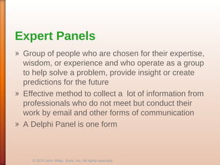 Expert Panels
» Group of people who are chosen for their expertise,
wisdom, or experience and who operate as a group
to help solve a problem, provide insight or create
predictions for the future
» Effective method to collect a lot of information from
professionals who do not meet but conduct their
work by email and other forms of communication
» A Delphi Panel is one form
© 2014 John Wiley Sons, Inc. All rights reserved.
 