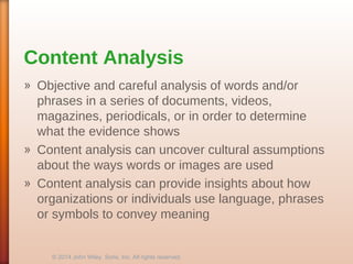 Content Analysis
» Objective and careful analysis of words and/or
phrases in a series of documents, videos,
magazines, periodicals, or in order to determine
what the evidence shows
» Content analysis can uncover cultural assumptions
about the ways words or images are used
» Content analysis can provide insights about how
organizations or individuals use language, phrases
or symbols to convey meaning
© 2014 John Wiley Sons, Inc. All rights reserved.
 