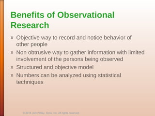 Benefits of Observational
Research
» Objective way to record and notice behavior of
other people
» Non obtrusive way to gather information with limited
involvement of the persons being observed
» Structured and objective model
» Numbers can be analyzed using statistical
techniques
© 2014 John Wiley Sons, Inc. All rights reserved.
 