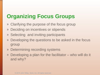 Organizing Focus Groups
» Clarifying the purpose of the focus group
» Deciding on incentives or stipends
» Selecting and inviting participants
» Developing the questions to be asked in the focus
group
» Determining recording systems
» Developing a plan for the facilitator – who will do it
and why?
© 2014 John Wiley Sons, Inc. All rights reserved.
 