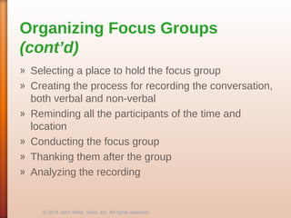 Organizing Focus Groups
(cont’d)
» Selecting a place to hold the focus group
» Creating the process for recording the conversation,
both verbal and non-verbal
» Reminding all the participants of the time and
location
» Conducting the focus group
» Thanking them after the group
» Analyzing the recording
© 2014 John Wiley Sons, Inc. All rights reserved.
 