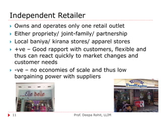 Independent Retailer
Prof. Deepa Rohit, LLIM11
 Owns and operates only one retail outlet
 Either propriety/ joint-family/ partnership
 Local baniya/ kirana stores/ apparel stores
 +ve – Good rapport with customers, flexible and
thus can react quickly to market changes and
customer needs
 -ve – no economies of scale and thus low
bargaining power with suppliers
 