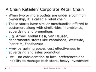 A Chain Retailer/ Corporate Retail Chain
Prof. Deepa Rohit, LLIM12
 When two or more outlets are under a common
ownership, it is called a retail chain.
 These stores have similar merchandise offered to
customers along with similarities in ambience,
advertising and promotions
 E.g. Arrow, Global Desi, Van Heusen,
departmental stores like Pantaloons, Westside,
Planet M, Foodbazaar
 +ve- bargaining power, cost effectiveness in
advertising and sales promotion
 -ve – no consideration to local preferences and
inability to manage each store, heavy investment
 