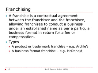 Franchising
Prof. Deepa Rohit, LLIM13
 A franchise is a contractual agreement
between the franchiser and the franchisee,
allowing franchisee to conduct a business
under an established name as per a particular
business format in return for a fee or
compensation.
 Types
 A product or trade mark franchise - e.g. Archie’s
 A business format franchise – e.g. McDonald
 