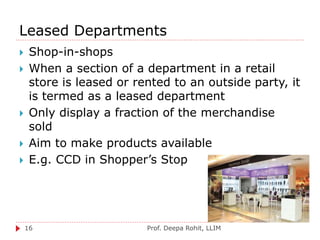 Leased Departments
Prof. Deepa Rohit, LLIM16
 Shop-in-shops
 When a section of a department in a retail
store is leased or rented to an outside party, it
is termed as a leased department
 Only display a fraction of the merchandise
sold
 Aim to make products available
 E.g. CCD in Shopper’s Stop
 