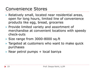 Convenience Stores
Prof. Deepa Rohit, LLIM19
 Relatively small, located near residential areas,
open for long hours, limited line of convenience
products like egg, bread, groceries
 Provide limited variety and assortment of
merchandise at convenient locations with speedy
check-outs
 Size range from 3000-8000 sq.ft
 Targeted at customers who want to make quick
purchases
 Near petrol pumps + local baniya
 