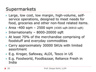 Supermarkets
Prof. Deepa Rohit, LLIM20
 Large, low cost, low margin, high-volume, self-
service operations, designed to meet needs for
food, groceries and other non-food related items.
 Area -400 sqm – 2500 sqm (4305 sqft-26910 sqft)
 Internationally – 8000-20000 sqft
 At least 70% of the merchandise comprising of
foodstuff and everyday commodities
 Carry approximately 30000 SKUs with limited
assortment
 E.g. Kroger, Safeway, ALDI, Tesco in US
 E.g. Foodworld, Foodbazaar, Reliance Fresh in
India
 