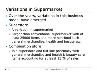 Variations in Supermarket
Prof. Deepa Rohit, LLIM21
 Over the years, variations in this business
model have emerged
 Superstore
 A variation in supermarket
 Larger than conventional supermarket with at
least 25000 items and more non-food such
general merchandise, health and beauty etc.
 Combination store
 Is a superstore and full-line pharmacy with
general merchandise and health & beauty care
items accounting for at least 15 % of sales
 